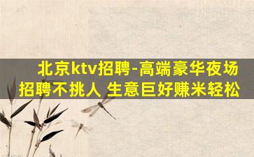 北京ktv招聘-高端豪华夜场招聘不挑人 生意巨好赚米轻松